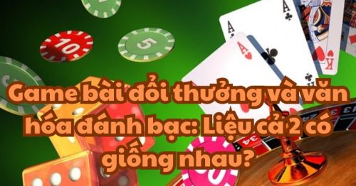 Game bài đổi thưởng và văn hóa đánh bạc: Liệu cả 2 có giống nhau?